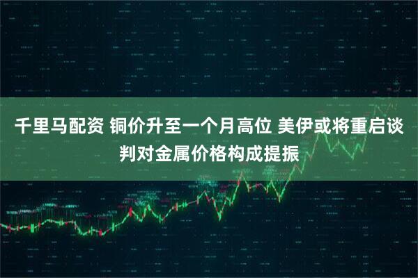 千里马配资 铜价升至一个月高位 美伊或将重启谈判对金属价格构成提振