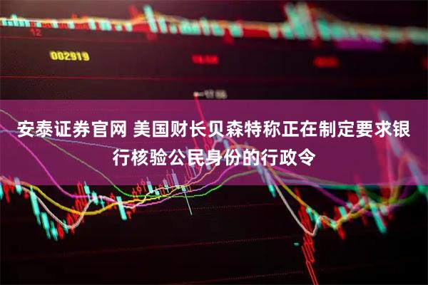 安泰证券官网 美国财长贝森特称正在制定要求银行核验公民身份的行政令