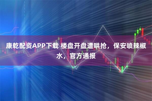 康乾配资APP下载 楼盘开盘遭哄抢，保安喷辣椒水，官方通报