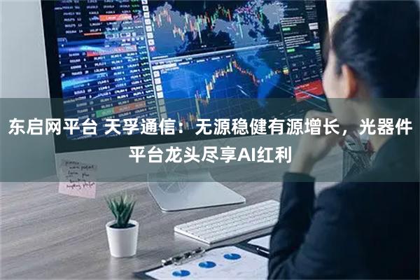 东启网平台 天孚通信：无源稳健有源增长，光器件平台龙头尽享AI红利