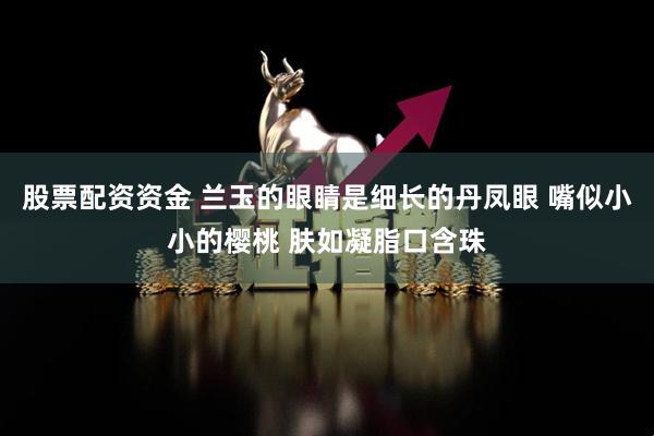 股票配资资金 兰玉的眼睛是细长的丹凤眼 嘴似小小的樱桃 肤如凝脂口含珠
