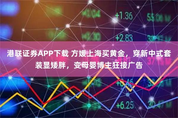 港联证券APP下载 方媛上海买黄金，穿新中式套装显矮胖，变母婴博主狂接广告