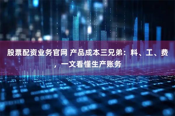 股票配资业务官网 产品成本三兄弟：料、工、费，一文看懂生产账务