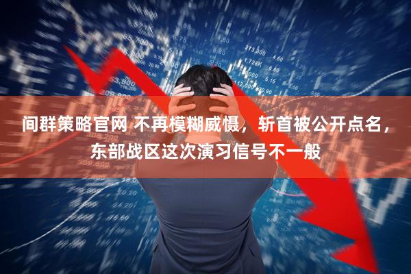 间群策略官网 不再模糊威慑，斩首被公开点名，东部战区这次演习信号不一般