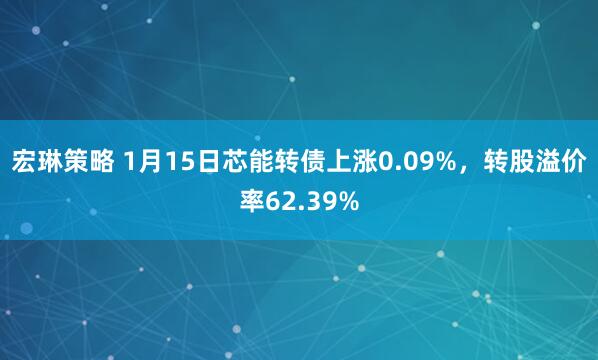 宏琳策略 1月15日芯能转债上涨0.09%，转股溢价率62.39%