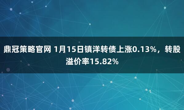 鼎冠策略官网 1月15日镇洋转债上涨0.13%，转股溢价率15.82%