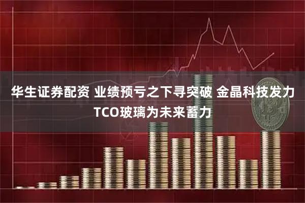 华生证券配资 业绩预亏之下寻突破 金晶科技发力TCO玻璃为未来蓄力