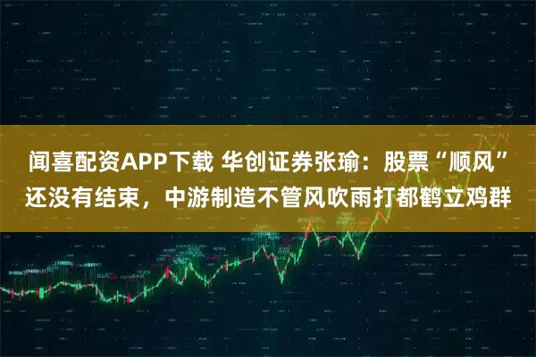闻喜配资APP下载 华创证券张瑜：股票“顺风”还没有结束，中游制造不管风吹雨打都鹤立鸡群