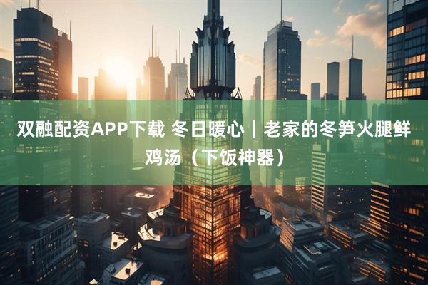 双融配资APP下载 冬日暖心｜老家的冬笋火腿鲜鸡汤（下饭神器）