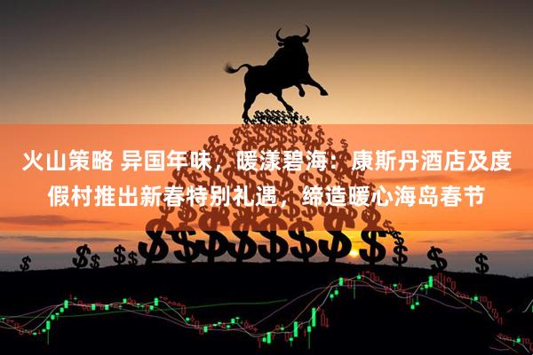 火山策略 异国年味，暖漾碧海：康斯丹酒店及度假村推出新春特别礼遇，缔造暖心海岛春节