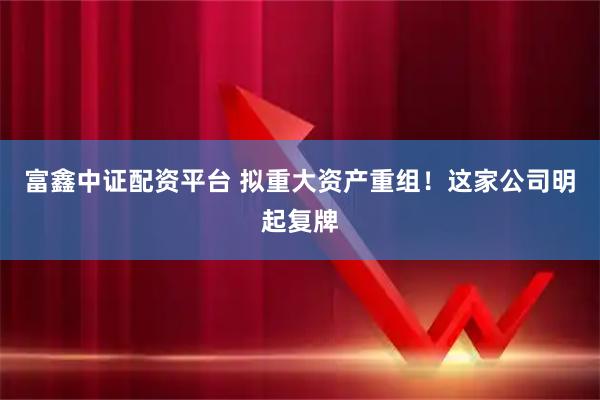 富鑫中证配资平台 拟重大资产重组！这家公司明起复牌