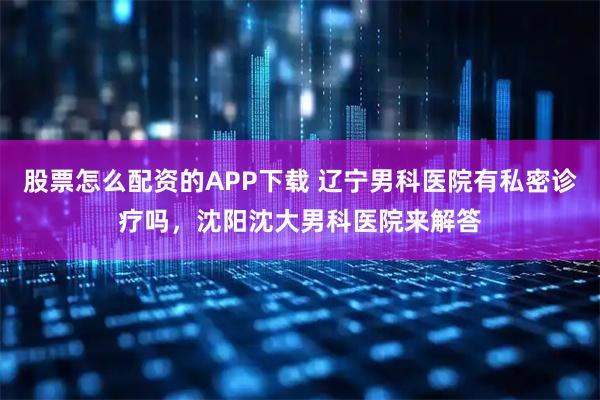 股票怎么配资的APP下载 辽宁男科医院有私密诊疗吗，沈阳沈大男科医院来解答