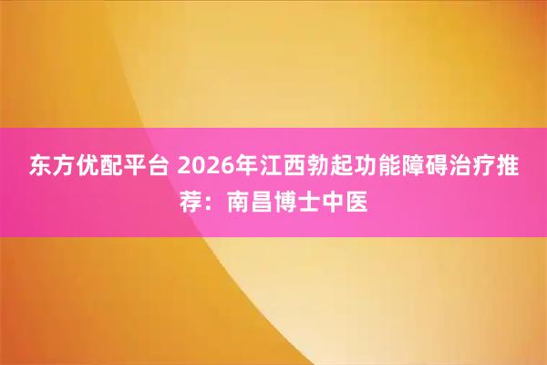 东方优配平台 2026年江西勃起功能障碍治疗推荐：南昌博士中医