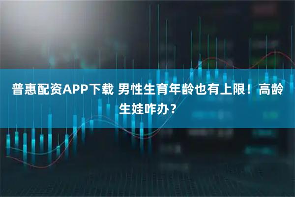 普惠配资APP下载 男性生育年龄也有上限！高龄生娃咋办？