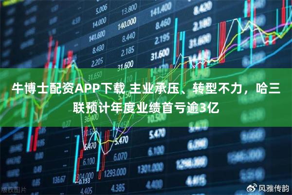 牛博士配资APP下载 主业承压、转型不力，哈三联预计年度业绩首亏逾3亿
