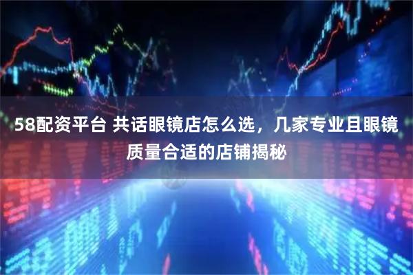 58配资平台 共话眼镜店怎么选，几家专业且眼镜质量合适的店铺揭秘
