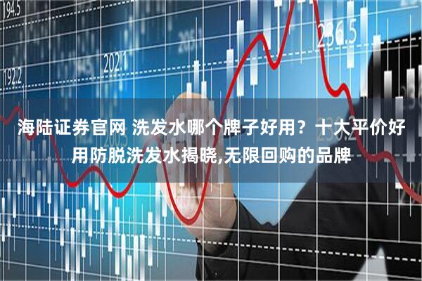 海陆证券官网 洗发水哪个牌子好用？十大平价好用防脱洗发水揭晓,无限回购的品牌