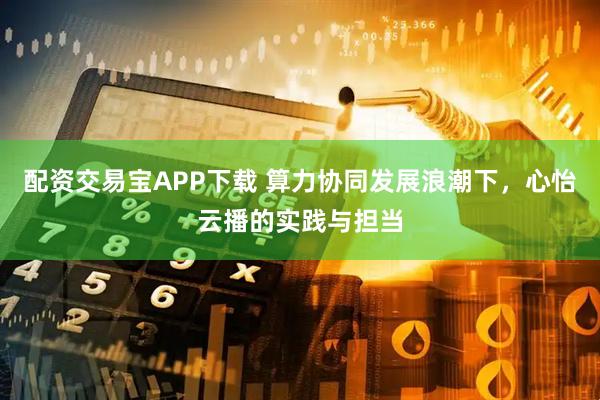 配资交易宝APP下载 算力协同发展浪潮下，心怡云播的实践与担当