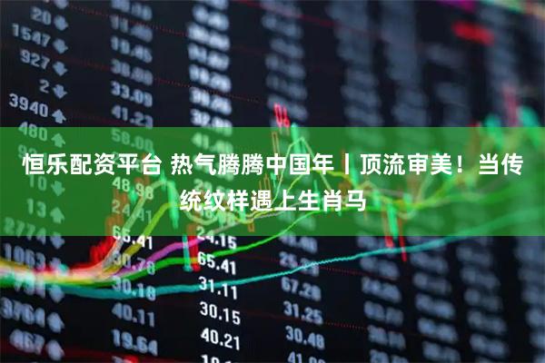 恒乐配资平台 热气腾腾中国年丨顶流审美！当传统纹样遇上生肖马